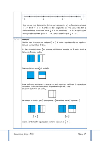 Caderno de Apoio – NO3 Página 47
Uma vez que cada segmentos de reta correspondentes a perfazem uma unidade
e , então os doze segmentos de reta justapostos têm o
comprimento de unidades, isto é, . Por outro lado, significa, por
definição de quociente, que . Conclui-se então que .
11.12 Exemplo
Verifica qual dos números racionais e é maior, considerando um quadrado
tomado como unidade de área.
R.: Para representarmos da unidade, dividimos a unidade em partes iguais e
tomamos dessas partes.
Representemos agora da unidade.
Para podermos comparar e ordenar os dois números racionais é conveniente
dividirmos a unidade num número de partes múltiplo de e de .
Dividindo a unidade em sextos,
facilmente se verifica que corresponde a da unidade e que equivale a .
Assim, a ordem entre aqueles dois números racionais é: .
 