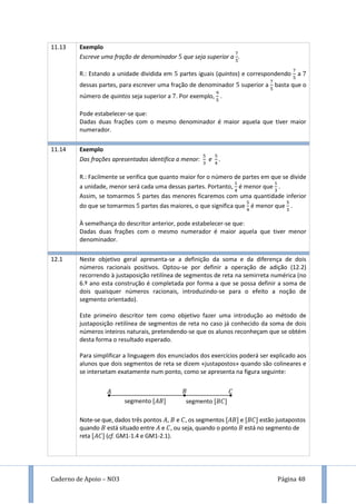 Caderno de Apoio – NO3 Página 48
11.13 Exemplo
Escreve uma fração de denominador que seja superior a .
R.: Estando a unidade dividida em partes iguais (quintos) e correspondendo a
dessas partes, para escrever uma fração de denominador superior a basta que o
número de quintos seja superior a . Por exemplo, .
Pode estabelecer-se que:
Dadas duas frações com o mesmo denominador é maior aquela que tiver maior
numerador.
11.14 Exemplo
Das frações apresentadas identifica a menor: e .
R.: Facilmente se verifica que quanto maior for o número de partes em que se divide
a unidade, menor será cada uma dessas partes. Portanto, é menor que .
Assim, se tomarmos partes das menores ficaremos com uma quantidade inferior
do que se tomarmos partes das maiores, o que significa que é menor que .
À semelhança do descritor anterior, pode estabelecer-se que:
Dadas duas frações com o mesmo numerador é maior aquela que tiver menor
denominador.
12.1 Neste objetivo geral apresenta-se a definição da soma e da diferença de dois
números racionais positivos. Optou-se por definir a operação de adição (12.2)
recorrendo à justaposição retilínea de segmentos de reta na semirreta numérica (no
6.º ano esta construção é completada por forma a que se possa definir a soma de
dois quaisquer números racionais, introduzindo-se para o efeito a noção de
segmento orientado).
Este primeiro descritor tem como objetivo fazer uma introdução ao método de
justaposição retilínea de segmentos de reta no caso já conhecido da soma de dois
números inteiros naturais, pretendendo-se que os alunos reconheçam que se obtém
desta forma o resultado esperado.
Para simplificar a linguagem dos enunciados dos exercícios poderá ser explicado aos
alunos que dois segmentos de reta se dizem «justapostos» quando são colineares e
se intersetam exatamente num ponto, como se apresenta na figura seguinte:
Note-se que, dados três pontos , e , os segmentos [ ] e [ ] estão justapostos
quando está situado entre e , ou seja, quando o ponto está no segmento de
reta [ ] (cf. GM1-1.4 e GM1-2.1).
𝐴 𝐵 𝐶
segmento [𝐴𝐵] segmento [𝐵𝐶]
 