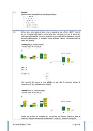 Caderno de Apoio – NO1 Página 4
3.3 Exemplo
Diz quais das seguintes afirmações são verdadeiras.






3.9 O aluno deve saber adicionar dois naturais cuja soma seja inferior a 100. É natural
que as primeiras abordagens sejam feitas com números em que a soma das
respetivas unidades seja inferior a uma dezena, progredindo para os casos em que
seja necessário compor 10 unidades numa dezena e efetuar o transporte para a
ordem das dezenas.
Exemplo (adição sem transporte)
Calcula a soma de 63 com 24.
R.:
3 + 4 = 7
6 + 2 = 8
63 + 24 = 87
Este exemplo diz respeito a uma adição em que não é necessário efetuar a
composição de dez unidades numa dezena.
Exemplo* (adição com transporte)
Calcula a soma de 28 com 35.
R.:
Sempre que a soma das unidades das parcelas for um número superior a nove, é
necessário compor dez unidades numa dezena e efetuar o respetivo transporte.
63
+ 24
87
dezenas unidades
8 7
+ =
dezenas unidades
6 3
+ =
 