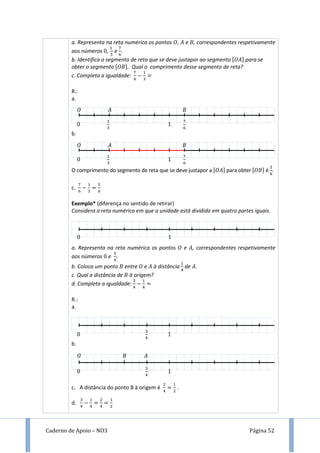Caderno de Apoio – NO3 Página 52
a. Representa na reta numérica os pontos , e , correspondentes respetivamente
aos números , e .
b. Identifica o segmento de reta que se deve justapor ao segmento [ ] para se
obter o segmento [ ]. Qual o comprimento desse segmento de reta?
c. Completa a igualdade:
R.:
a.
b.
O comprimento do segmento de reta que se deve justapor a [ ] para obter [ ] é .
c.
Exemplo* (diferença no sentido de retirar)
Considera a reta numérica em que a unidade está dividida em quatro partes iguais.
a. Representa na reta numérica os pontos e , correspondentes respetivamente
aos números e .
b. Coloca um ponto entre e à distância de .
c. Qual a distância de à origem?
d. Completa a igualdade:
R.:
a.
b.
c. A distância do ponto B à origem é .
d.
 