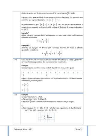Caderno de Apoio – NO3 Página 54
Obtém-se assim, por definição, um segmento de comprimento (cf. 11.2).
Por outro lado, a extremidade deste segmento distinta da origem é o ponto da reta
numérica que representa a soma .
De onde se conclui que uma vez que, na reta numérica, a
um ponto corresponde o número igual à medida da distância desse ponto à origem
(cf. 11.7).
Exemplo*
Coloca números naturais dentro dos espaços em branco de modo a obteres uma
igualdade verdadeira.
[ ]
[ ]
[ ]
Exemplo**
Preenche os espaços em branco com números naturais de modo a obteres
igualdades verdadeiras.
[ ]
[ ]
[ ]
[ ]
12.6 Estes resultados são uma consequência direta dos descritores 12.2 e 12.3, podendo
ser reconhecidos a propósito dos exemplos então trabalhados.
Exemplo
Considera a reta numérica com a unidade dividida em cinco partes iguais.
Constrói geometricamente os resultados das seguintes operações e representa cada
um deles na forma de fração:
a. .
b. .
12.7 Exemplo
Considera os números 9 e .
a. Faz a divisão inteira de 9 por .
b. Escreve como soma de um número natural e de uma fração própria.
R.:
a. Sabemos que e . Por isso, o quociente da divisão inteira
de 9 por é e o resto é 9 .
1 9 5
4 3
 