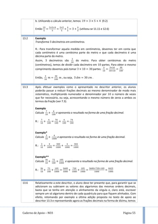 Caderno de Apoio – NO3 Página 55
b. Utilizando o cálculo anterior, temos: 9 (9.2)
Então (utilizou-se 11.11 e 12.6)
13.2 Exemplo
Transforma decímetros em centímetros.
R.: Para transformar aquela medida em centímetros, devemos ter em conta que
cada centímetro é uma centésima parte do metro e que cada decímetro é uma
décima parte do metro.
Assim, decímetros são do metro. Para obter centésimas do metro
(centímetros), temos de dividir cada decímetro em partes. Para obter o mesmo
comprimento devemos pois tomar partes: .
Então, , ou seja, .
13.3 Após efetuar exemplos como o apresentado no descritor anterior, os alunos
poderão passar a reduzir frações decimais ao mesmo denominador de modo mais
sistemático, multiplicando numerador e denominador por o número de vezes
que for necessário, ou seja, acrescentando o mesmo número de zeros a ambos os
termos da fração (ver 7.3).
Exemplo
Calcula e apresenta o resultado na forma de uma fração decimal.
R.:
Exemplo*
Calcula e apresenta o resultado na forma de uma fração decimal.
R.:
Exemplo**
Calcula e apresenta o resultado na forma de uma fração decimal.
R.:
13.6 Relativamente a este descritor, o aluno deve ter presente que, para garantir que se
adicionam ou subtraem os valores dos algarismos das mesmas ordens decimais,
basta que se tenha em atenção o alinhamento da vírgula e, claro está, escrever
sempre um só algarismo dentro de cada quadrícula para que fiquem alinhados. Com
efeito, retomando por exemplo a última adição proposta no texto de apoio ao
descritor 13.3 e representando agora as frações decimais na forma de dízima, temos
 