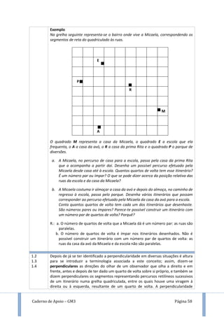 Caderno de Apoio – GM3 Página 58
Exemplo
Na grelha seguinte representa-se o bairro onde vive a Micaela, correspondendo os
segmentos de reta do quadriculado às ruas.
O quadrado M representa a casa da Micaela, o quadrado E a escola que ela
frequenta, o A a casa da avó, o R a casa da prima Rita e o quadrado P o parque de
diversões.
a. A Micaela, no percurso de casa para a escola, passa pela casa da prima Rita
que a acompanha a partir daí. Desenha um possível percurso efetuado pela
Micaela desde casa até à escola. Quantos quartos de volta tem esse itinerário?
É um número par ou ímpar? O que se pode dizer acerca da posição relativa das
ruas da escola e da casa da Micaela?
b. A Micaela costuma ir almoçar a casa da avó e depois do almoço, no caminho de
regresso à escola, passa pelo parque. Desenha vários itinerários que possam
corresponder ao percurso efetuado pela Micaela da casa da avó para a escola.
Conta quantos quartos de volta tem cada um dos itinerários que desenhaste.
São números pares ou ímpares? Parece-te possível construir um itinerário com
um número par de quartos de volta? Porquê?
R.: a. O número de quartos de volta que a Micaela dá é um número par: as ruas são
paralelas.
b. O número de quartos de volta é ímpar nos itinerários desenhados. Não é
possível construir um itinerário com um número par de quartos de volta: as
ruas da casa da avó da Micaela e da escola não são paralelas.
1.2
1.3
1.4
Depois de já se ter identificado a perpendicularidade em diversas situações é altura
para se introduzir a terminologia associada a este conceito; assim, dizem-se
perpendiculares as direções do olhar de um observador que olha a direito e em
frente, antes e depois de ter dado um quarto de volta sobre si próprio, e também se
dizem perpendiculares os segmentos representando percursos retilíneos sucessivos
de um itinerário numa grelha quadriculada, entre os quais houve uma viragem à
direita ou à esquerda, resultante de um quarto de volta. A perpendicularidade
M
P
R
A
E
 