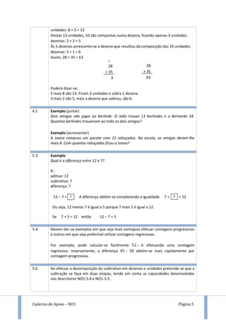 Caderno de Apoio – NO1 Página 5
unidades: 8 + 5 = 13
Destas 13 unidades, 10 são compostas numa dezena, ficando apenas 3 unidades.
dezenas: 2 + 3 = 5
Às 5 dezenas acrescenta-se a dezena que resultou da composição das 10 unidades.
dezenas: 5 + 1 = 6
Assim, 28 + 35 = 63
Poderá dizer-se:
5 mais 8 são 13. Ficam 3 unidades e sobra 1 dezena.
3 mais 2 são 5, mais a dezena que sobrou, são 6.
4.1 Exemplo (juntar)
Dois amigos vão jogar ao berlinde. O João trouxe 13 berlindes e o Bernardo 18.
Quantos berlindes trouxeram ao todo os dois amigos?
Exemplo (acrescentar)
A Joana comprou um pacote com 15 rebuçados. Na escola, as amigas deram-lhe
mais 8. Com quantos rebuçados ficou a Joana?
5.3 Exemplo
Qual é a diferença entre 12 e 7?
R.:
aditivo: 12
subtrativo: 7
diferença: ?
12 – 7 = ? A diferença obtém-se completando a igualdade 7 + ? = 12
Ou seja, 12 menos 7 é igual a 5 porque 7 mais 5 é igual a 12.
Se 7 + 5 = 12 então 12 – 7 = 5
5.4 Devem dar-se exemplos em que seja mais vantajoso efetuar contagens progressivas
e outros em que seja preferível utilizar contagens regressivas.
Por exemplo, pode calcular-se facilmente – efetuando uma contagem
regressiva. Inversamente, a diferença – obtém-se mais rapidamente por
contagem progressiva.
5.6 Ao efetuar a decomposição do subtrativo em dezenas e unidades pretende-se que a
subtração se faça em duas etapas, tendo em conta as capacidades desenvolvidas
nos descritores NO1-5.4 e NO1-5.5.
28
+ 35
63
1
28
+ 35
3
 