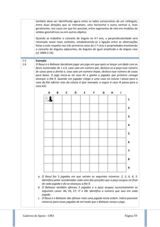 Caderno de Apoio – GM3 Página 59
também deve ser identificada agora entre os lados consecutivos de um retângulo,
entre duas direções que se intersetam, uma horizontal e outra vertical e, mais
geralmente, nos casos em que for possível, entre segmentos de reta em modelos de
sólidos geométricos ou em outros objetos.
Quando se trabalhar o conceito de ângulo no 4.º ano, a perpendicularidade será
retomada nesse novo contexto, estabelecendo-se a ligação entre as observações
feitas a este respeito nos três primeiros anos do 1.º ciclo e propriedades envolvendo
o conceito de ângulos adjacentes, de ângulos de igual amplitude e de ângulo raso
(cf. GM4-2.14).
1.5
1.6
Exemplo
O Rasul e o Baltazar decidiram jogar um jogo em que após se lançar um dado com as
faces numeradas de 1 a 6, caso saia um número par, desloca-se a peça esse número
de casas para a direita e, caso saia um número ímpar, desloca esse número de casas
para baixo. O jogo inicia-se na casa A1 e ganha o jogador que primeiro consiga
alcançar a fila 9. Quando um jogador chega a uma casa na coluna I passa para a
casa da fila inferior mas da coluna A (por exemplo, a seguir à casa I4 passa para a
casa A5).
1
2
3
4
5
6
7
8
9
a. O Rasul fez 5 jogadas em que saíram os seguintes números: 2, 3, 6, 4, 3.
Identifica pelas coordenadas cada uma das posições que a peça ocupou no final
de cada jogada e diz se alcançou a fila 9.
b. O Baltazar também efetuou 5 jogadas e a peça ocupou sucessivamente as
seguintes casas: A6, E6, E7, I7 e D8. Identifica o número que saiu em cada
jogada.
c. O Rasul e o Baltazar vão efetuar mais uma jogada nesta ordem. Indica possíveis
números para essas jogadas de tal modo que o Baltazar vença o jogo.
A B C D E F G H I
 