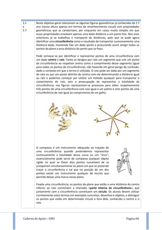 Caderno de Apoio – GM3 Página 60
2.1
a
2.7
Neste objetivo geral relacionam-se algumas figuras geométricas já conhecidas do 1.º
ano (nessa altura apenas em termos de reconhecimento visual) com propriedades
geométricas que as caraterizam, por enquanto em casos muito simples em que
essas propriedades envolvem apenas uma dada distância a um ponto fixo. Nos anos
anteriores já se trabalhou o transporte de distâncias, pelo que se pode agora
identificar uma circunferência como o resultado de transportar sucessivamente uma
distância dada, mantendo fixo um dado ponto e procurando assim atingir todos os
pontos do plano a essa distância do ponto que se fixou.
Pode começar-se por identificar e representar pontos de uma circunferência com
um dado centro e raio. Tanto se designa por raio um segmento que une um ponto
da circunferência ao respetivo centro como o comprimento desse segmento (igual
para todos os pontos da circunferência), não havendo em geral perigo de confusão,
dado o contexto em que o termo é utilizado. O raio pode ser dado por um segmento
de reta ou por um ponto distinto do centro com ele determinando a distância igual
ao raio e podemos começar por utilizar um método qualquer para transportar o
comprimento do raio, sem a preocupação de representar a totalidade da
circunferência; nas figuras representam-se processos para obter respetivamente
três pontos de uma circunferência com raio igual a um palmo e sete pontos de uma
circunferência de raio igual ao comprimento de um galho.
O compasso é um instrumento adequado ao traçado de
uma circunferência quando pretendemos representar
continuamente a totalidade dessa curva ou um “arco”;
essencialmente pode servir de compasso qualquer objeto
rígido no qual se fixam dois pontos suscetíveis de se
justaporem simultaneamente ao plano em que se pretende
traçar a circunferência e tal que na posição de um dos
pontos existe um instrumento qualquer de escrita que
permite deixar uma marca nesse plano.
Fixada uma circunferência, os pontos do plano que estão a uma distância do centro
inferior ao raio constituem a chamada «parte interna da circunferência», que
juntamente com a circunferência constituem um círculo. Os alunos devem utilizar
corretamente estes termos em exemplos concretos, desenhos e objetos, e distinguir
os pontos que estão em determinado círculo e fora dele, conhecido o centro e o
raio.
 