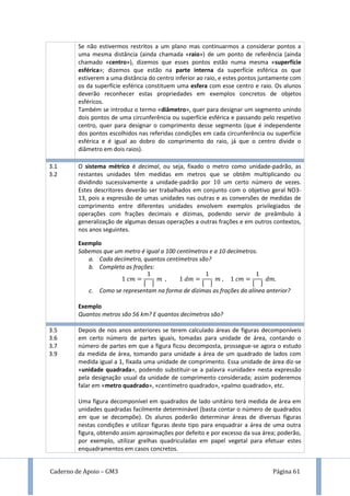 Caderno de Apoio – GM3 Página 61
Se não estivermos restritos a um plano mas continuarmos a considerar pontos a
uma mesma distância (ainda chamada «raio») de um ponto de referência (ainda
chamado «centro»), dizemos que esses pontos estão numa mesma «superfície
esférica»; dizemos que estão na parte interna da superfície esférica os que
estiverem a uma distância do centro inferior ao raio, e estes pontos juntamente com
os da superfície esférica constituem uma esfera com esse centro e raio. Os alunos
deverão reconhecer estas propriedades em exemplos concretos de objetos
esféricos.
Também se introduz o termo «diâmetro», quer para designar um segmento unindo
dois pontos de uma circunferência ou superfície esférica e passando pelo respetivo
centro, quer para designar o comprimento desse segmento (que é independente
dos pontos escolhidos nas referidas condições em cada circunferência ou superfície
esférica e é igual ao dobro do comprimento do raio, já que o centro divide o
diâmetro em dois raios).
que
3.1
3.2
O sistema métrico é decimal, ou seja, fixado o metro como unidade-padrão, as
restantes unidades têm medidas em metros que se obtêm multiplicando ou
dividindo sucessivamente a unidade-padrão por um certo número de vezes.
Estes descritores deverão ser trabalhados em conjunto com o objetivo geral NO3-
13, pois a expressão de umas unidades nas outras e as conversões de medidas de
comprimento entre diferentes unidades envolvem exemplos privilegiados de
operações com frações decimais e dízimas, podendo servir de preâmbulo à
generalização de algumas dessas operações a outras frações e em outros contextos,
nos anos seguintes.
Exemplo
Sabemos que um metro é igual a 100 centímetros e a 10 decímetros.
a. Cada decímetro, quantos centímetros são?
b. Completa as frações:
[ ] [ ] [ ]
c. Como se representam na forma de dízimas as frações da alínea anterior?
Exemplo
Quantos metros são 56 km? E quantos decímetros são?
3.5
3.6
3.7
3.9
Depois de nos anos anteriores se terem calculado áreas de figuras decomponíveis
em certo número de partes iguais, tomadas para unidade de área, contando o
número de partes em que a figura ficou decomposta, prossegue-se agora o estudo
da medida de área, tomando para unidade a área de um quadrado de lados com
medida igual a 1, fixada uma unidade de comprimento. Essa unidade de área diz-se
«unidade quadrada», podendo substituir-se a palavra «unidade» nesta expressão
pela designação usual da unidade de comprimento considerada; assim poderemos
falar em «metro quadrado», «centímetro quadrado», «palmo quadrado», etc.
Uma figura decomponível em quadrados de lado unitário terá medida de área em
unidades quadradas facilmente determinável (basta contar o número de quadrados
em que se decompõe). Os alunos poderão determinar áreas de diversas figuras
nestas condições e utilizar figuras deste tipo para enquadrar a área de uma outra
figura, obtendo assim aproximações por defeito e por excesso da sua área; poderão,
por exemplo, utilizar grelhas quadriculadas em papel vegetal para efetuar estes
enquadramentos em casos concretos.
 