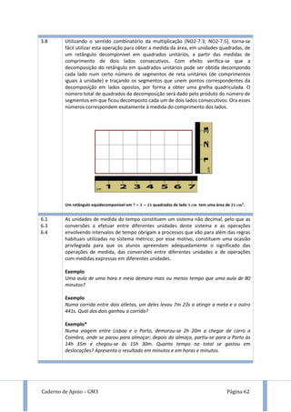 Caderno de Apoio – GM3 Página 62
3.8 Utilizando o sentido combinatório da multiplicação (NO2-7.3; NO2-7.5), torna-se
fácil utilizar esta operação para obter a medida da área, em unidades quadradas, de
um retângulo decomponível em quadrados unitários, a partir das medidas de
comprimento de dois lados consecutivos. Com efeito verifica-se que a
decomposição do retângulo em quadrados unitários pode ser obtida decompondo
cada lado num certo número de segmentos de reta unitários (de comprimentos
iguais à unidade) e traçando os segmentos que unem pontos correspondentes da
decomposição em lados opostos, por forma a obter uma grelha quadriculada. O
número total de quadrados da decomposição será dado pelo produto do número de
segmentos em que ficou decomposto cada um de dois lados consecutivos. Ora esses
números correspondem exatamente à medida do comprimento dos lados.
Um retângulo equidecomponível em quadrados de lado tem uma área de .
6.1
6.3
6.4
As unidades de medida do tempo constituem um sistema não decimal, pelo que as
conversões a efetuar entre diferentes unidades deste sistema e as operações
envolvendo intervalos de tempo obrigam a processos que vão para além das regras
habituais utilizadas no sistema métrico; por esse motivo, constituem uma ocasião
privilegiada para que os alunos apreendam adequadamente o significado das
operações de medida, das conversões entre diferentes unidades e de operações
com medidas expressas em diferentes unidades.
Exemplo
Uma aula de uma hora e meia demora mais ou menos tempo que uma aula de 80
minutos?
Exemplo
Numa corrida entre dois atletas, um deles levou 7m 23s a atingir a meta e o outro
441s. Qual dos dois ganhou a corrida?
Exemplo*
Numa viagem entre Lisboa e o Porto, demorou-se 2h 20m a chegar de carro a
Coimbra, onde se parou para almoçar; depois do almoço, partiu-se para o Porto às
14h 35m e chegou-se às 15h 30m. Quanto tempo no total se gastou em
deslocações? Apresenta o resultado em minutos e em horas e minutos.
 