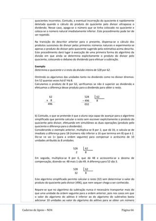 Caderno de Apoio – NO4 Página 66
quocientes incorretos. Contudo, a eventual incorreção do quociente é rapidamente
detetada quando o cálculo do produto do quociente pelo divisor ultrapassa o
dividendo. Nesse caso, apaga-se o número que se tinha colocado no quociente e
coloca-se o número natural imediatamente inferior. Este procedimento pode ter de
ser repetido.
Na transição do descritor anterior para o presente, dispensa-se o cálculo dos
produtos sucessivos do divisor pelos primeiros números naturais e experimenta-se
apenas o produto do divisor pelo quociente sugerido pela estimativa acima descrita.
Este procedimento dará lugar à execução de uma primeira forma do algoritmo da
divisão em que ainda se determina explicitamente o produto do divisor pelo
quociente, colocando-o debaixo do dividendo para efetuar a subtração.
Exemplo
Determina o quociente e o resto da divisão inteira de 528 por 62.
Omitindo os algarismos das unidades tanto no dividendo como no divisor diremos:
Em 52 quantas vezes há 6? Há 8.
Calculamos o produto de 8 por 62, verificamos se não é superior ao dividendo e
efetuamos a diferença desse produto para o dividendo para obter o resto.
b) Contudo, o que se pretende é que o aluno seja capaz de avançar para o algoritmo
simplificado que permite calcular o resto sem escrever explicitamente o produto do
quociente pelo divisor, efetuando em simultâneo as duas operações (produto pelo
quociente e diferença para o dividendo).
Considerando o exemplo anterior, multiplica-se 8 por 2, que dá 16, e calcula-se de
imediato a diferença para 18 (número não inferior a 16 que termina em 8) que é 2.
Diz-se «e vai 1» (para a ordem seguinte) para compensar o acréscimo de 10
unidades atribuído às 8 unidades.
Em seguida, multiplica-se 8 por 6, que dá 48 e acrescenta-se a dezena de
compensação, dizendo-se: 48 mais 1 são 49. A diferença para 52 são 3.
Este algoritmo simplificado permite calcular o resto (32) sem determinar o valor do
produto do quociente pelo divisor (496), que nem sequer chega a ser conhecido.
Repare-se que no algoritmo da subtração nunca é necessário transportar mais do
que uma unidade da ordem seguinte para a ordem anterior, pois nos casos em que
o valor do algarismo do aditivo é inferior ao do algarismo do subtrativo basta
adicionar 10 unidades ao valor do algarismo do aditivo para se obter um número
528 62
– 496 8
032
62
x 8
496
528 62
2 8
528 62
32 8
 