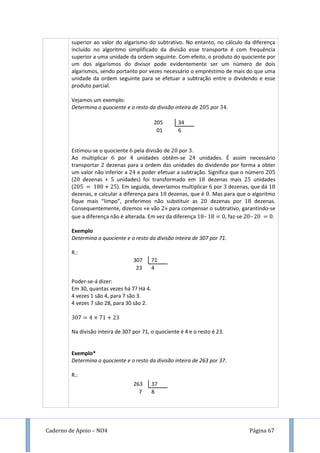 Caderno de Apoio – NO4 Página 67
superior ao valor do algarismo do subtrativo. No entanto, no cálculo da diferença
incluído no algoritmo simplificado da divisão esse transporte é com frequência
superior a uma unidade da ordem seguinte. Com efeito, o produto do quociente por
um dos algarismos do divisor pode evidentemente ser um número de dois
algarismos, sendo portanto por vezes necessário o empréstimo de mais do que uma
unidade da ordem seguinte para se efetuar a subtração entre o dividendo e esse
produto parcial.
Vejamos um exemplo:
Determina o quociente e o resto da divisão inteira de por .
Estimou-se o quociente pela divisão de por .
Ao multiplicar por unidades obtêm-se unidades. É assim necessário
transportar dezenas para a ordem das unidades do dividendo por forma a obter
um valor não inferior a e poder efetuar a subtração. Significa que o número
( dezenas + unidades) foi transformado em dezenas mais unidades
( ). Em seguida, deveríamos multiplicar por dezenas, que dá
dezenas, e calcular a diferença para dezenas, que é . Mas para que o algoritmo
fique mais “limpo”, preferimos não substituir as dezenas por dezenas.
Consequentemente, dizemos «e vão » para compensar o subtrativo, garantindo-se
que a diferença não é alterada. Em vez da diferença – , faz-se – .
Exemplo
Determina o quociente e o resto da divisão inteira de 307 por 71.
R.:
Poder-se-á dizer:
Em 30, quantas vezes há 7? Há 4.
4 vezes 1 são 4, para 7 são 3.
4 vezes 7 são 28, para 30 são 2.
Na divisão inteira de 307 por 71, o quociente é 4 e o resto é 23.
Exemplo*
Determina o quociente e o resto da divisão inteira de 263 por 37.
R.:
307 71
23 4
263 37
7 8
205 34
01 6
 