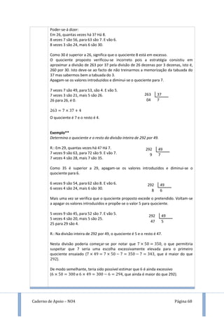 Caderno de Apoio – NO4 Página 68
Poder-se-á dizer:
Em 26, quantas vezes há 3? Há 8.
8 vezes 7 são 56, para 63 são 7. E vão 6.
8 vezes 3 são 24, mais 6 são 30.
Como 30 é superior a 26, significa que o quociente 8 está em excesso.
O quociente proposto verificou-se incorreto pois a estratégia consistiu em
aproximar a divisão de 263 por 37 pela divisão de 26 dezenas por 3 dezenas, isto é,
260 por 30. Isto deve-se ao facto de não treinarmos a memorização da tabuada do
37 mas sabermos bem a tabuada do 3.
Apagam-se os valores introduzidos e diminui-se o quociente para 7.
7 vezes 7 são 49, para 53, são 4. E vão 5.
7 vezes 3 são 21, mais 5 são 26.
26 para 26, é 0.
O quociente é 7 e o resto é 4.
Exemplo**
Determina o quociente e o resto da divisão inteira de 292 por 49.
R.: Em 29, quantas vezes há 4? Há 7.
7 vezes 9 são 63, para 72 são 9. E vão 7.
7 vezes 4 são 28, mais 7 são 35.
Como 35 é superior a 29, apagam-se os valores introduzidos e diminui-se o
quociente para 6.
6 vezes 9 são 54, para 62 são 8. E vão 6.
6 vezes 4 são 24, mais 6 são 30.
Mais uma vez se verifica que o quociente proposto excede o pretendido. Voltam-se
a apagar os valores introduzidos e propõe-se o valor 5 para quociente.
5 vezes 9 são 45, para 52 são 7. E vão 5.
5 vezes 4 são 20, mais 5 são 25.
25 para 29 são 4.
R.: Na divisão inteira de 292 por 49, o quociente é 5 e o resto é 47.
Nesta divisão poderia começar-se por notar que , o que permitiria
suspeitar que 7 seria uma escolha excessivamente elevada para o primeiro
quociente ensaiado ( 9 , que é maior do que
9 ).
De modo semelhante, teria sido possível estimar que é ainda excessivo
( e 9 9 , que ainda é maior do que 292).
263 37
04 7
292 49
9 7
292 49
8 6
292 49
47 5
 