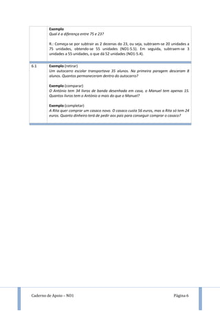 Caderno de Apoio – NO1 Página 6
Exemplo
Qual é a diferença entre 75 e 23?
R.: Começa-se por subtrair as 2 dezenas do 23, ou seja, subtraem-se 20 unidades a
75 unidades, obtendo-se 55 unidades (NO1-5.5). Em seguida, subtraem-se 3
unidades a 55 unidades, o que dá 52 unidades (NO1-5.4).
6.1 Exemplo (retirar)
Um autocarro escolar transportava 35 alunos. Na primeira paragem desceram 8
alunos. Quantos permaneceram dentro do autocarro?
Exemplo (comparar)
O António tem 34 livros de banda desenhada em casa, o Manuel tem apenas 15.
Quantos livros tem o António a mais do que o Manuel?
Exemplo (completar)
A Rita quer comprar um casaco novo. O casaco custa 56 euros, mas a Rita só tem 24
euros. Quanto dinheiro terá de pedir aos pais para conseguir comprar o casaco?
 