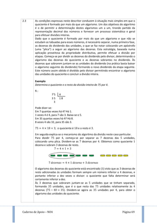 Caderno de Apoio – NO4 Página 69
2.3 As condições expressas neste descritor conduzem à situação mais simples em que o
quociente é formado por mais do que um algarismo. Um dos objetivos do algoritmo
é o de permitir a determinação destes algarismos um a um, tirando partido da
representação decimal dos números e fornecer um processo sistemático e geral
para efetuar divisões inteiras.
Dado que o quociente é formado por mais do que um algarismo e que não se
estudam as tabuadas para esses números, é necessário separar, numa primeira fase,
as dezenas do dividendo das unidades, o que se faz notar colocando um apóstrofo
(uma “plica”) a seguir ao algarismo das dezenas. Esta estratégia, baseada numa
aplicação proveitosa da propriedade distributiva, permite efetuar a divisão por
etapas. Começa-se por dividir as dezenas do dividendo pelo divisor, determinando o
algarismo das dezenas do quociente e as dezenas sobrantes no dividendo. Às
dezenas que sobrarem juntam-se as unidades do dividendo (na prática basta baixar
o algarismo seguinte do dividendo) formando o novo dividendo da etapa seguinte.
Este número assim obtido é dividido pelo divisor permitindo encontrar o algarismo
das unidades do quociente e concluir a divisão inteira.
Exemplo
Determina o quociente e o resto da divisão inteira de 75 por 4.
R.:
7’5 4
3 5 1 8
3
Pode dizer-se:
Em 7 quantas vezes há 4? Há 1.
1 vezes 4 é 4, para 7 são 3. Baixa-se o 5.
Em 35 quantas vezes há 4? Há 8.
8 vezes 4 são 32, para 35 são 3.
; o quociente é e o resto é .
Em seguida explica-se o mecanismo do algoritmo da divisão neste caso particular.
Para dividir por , começa-se por separar as dezenas das unidades,
colocando uma plica. Dividem-se as dezenas por . Obtemos como quociente
dezena e sobram dezenas de resto.
O algarismo das dezenas do quociente está encontrado ( ) visto que as dezenas de
resto adicionadas às unidades formam sempre um número inferior a dezenas, e
portanto inferior a dez vezes o divisor: o quociente que falta determinar será
certamente inferior a dez.
Às dezenas que sobraram juntam-se as unidades que se tinham separado,
formando unidades, que é o que resta das unidades relativamente às
dezenas ( ). Dividem-se agora as unidades por , para obter o
algarismo das unidades do quociente.
 