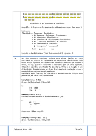 Caderno de Apoio – NO4 Página 70
Como dá , com resto , o algarismo das unidades do quociente é e o resto é .
Em resumo:
Portanto, na divisão inteira de por , o quociente é e o resto é .
2.4 Nos dois descritores anteriores, pediu-se para efetuar divisões em casos
particulares. No descritor 2.2 considera-se um dividendo de três algarismos e um
divisor de dois algarismos, no caso em que o dividendo é menor do que 10 vezes o
divisor, ou seja, quando o quociente se representa por um único algarismo,
utilizando o algoritmo simplificado. No descritor 2.3 trata-se a situação de um
dividendo com dois algarismos e um divisor de um algarismo, na situação em que o
quociente é representado por dois algarismos.
Pretende-se agora fazer uso das duas técnicas apresentadas em situações mais
gerais e que, em certos casos, as combinem.
Exemplo (extensão de 2.2)
Efetua a divisão inteira de 4578 por 523.
R.:
Exemplo (extensão de 2.3)
Calcula o quociente e o resto da divisão inteira de 582 por 7.
R.:
O quociente é 83 e o resto é 1.
Exemplo (combinação de 2.2 e 2.3)
Efetua a divisão inteira de 34567 por 89.
divisor quociente resto
4578 523
394 8
582 7
22 83
1
 