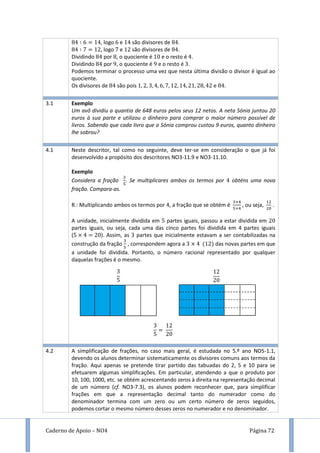 Caderno de Apoio – NO4 Página 72
, logo e são divisores de .
, logo e são divisores de .
Dividindo por , o quociente é e o resto é .
Dividindo por 9, o quociente é 9 e o resto é .
Podemos terminar o processo uma vez que nesta última divisão o divisor é igual ao
quociente.
Os divisores de são pois e .
3.1 Exemplo
Um avô dividiu a quantia de 648 euros pelos seus 12 netos. A neta Sónia juntou 20
euros à sua parte e utilizou o dinheiro para comprar o maior número possível de
livros. Sabendo que cada livro que a Sónia comprou custou 9 euros, quanto dinheiro
lhe sobrou?
4.1 Neste descritor, tal como no seguinte, deve ter-se em consideração o que já foi
desenvolvido a propósito dos descritores NO3-11.9 e NO3-11.10.
Exemplo
Considera a fração . Se multiplicares ambos os termos por obténs uma nova
fração. Compara-as.
R.: Multiplicando ambos os termos por , a fração que se obtém é , ou seja, .
A unidade, inicialmente dividida em partes iguais, passou a estar dividida em
partes iguais, ou seja, cada uma das cinco partes foi dividida em 4 partes iguais
( ). Assim, as partes que inicialmente estavam a ser contabilizadas na
construção da fração , correspondem agora a das novas partes em que
a unidade foi dividida. Portanto, o número racional representado por qualquer
daquelas frações é o mesmo.
4.2 A simplificação de frações, no caso mais geral, é estudada no 5.º ano NO5-1.1,
devendo os alunos determinar sistematicamente os divisores comuns aos termos da
fração. Aqui apenas se pretende tirar partido das tabuadas do 2, 5 e 10 para se
efetuarem algumas simplificações. Em particular, atendendo a que o produto por
10, 100, 1000, etc. se obtém acrescentando zeros à direita na representação decimal
de um número (cf. NO3-7.3), os alunos podem reconhecer que, para simplificar
frações em que a representação decimal tanto do numerador como do
denominador termina com um zero ou um certo número de zeros seguidos,
podemos cortar o mesmo número desses zeros no numerador e no denominador.
 