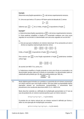 Caderno de Apoio – NO4 Página 73
Exemplo
Determina uma fração equivalente a e de termos respetivamente menores.
R.: Uma vez que tanto o como o fazem parte da tabuada do , temos:
.
Sabemos que (4.1). Então, a fração é equivalente à fração .
Exemplo*
a. Determina duas frações equivalentes a e de termos respetivamente menores.
b. Como poderias simplificar a fração se o numerador acabasse com cinco zeros
seguidos em vez de dois e o denominador com sete zeros seguidos em vez de três?
R.:
a. Uma vez que para multiplicar um número natural por se acrescenta um zero à
direita na respetiva representação decimal, temos:
.
Então, a fração é equivalente à fração e à fração .
Para concluir que é uma fração equivalente à fração poderíamos também
utilizar logo:
de acordo com NO3-7.3 e, acima, 4.1.
b. Poderíamos simplificar a fração cortando os cinco zeros finais no numerador e no
denominador porque cada zero à direita no numerador e no denominador pode ser
substituído pelo produto por 10, dois zeros pelo produto por 100, etc.:
.
5.1 Neste objetivo geral introduz-se o produto e o quociente de um número racional por
um inteiro natural e por uma fração unitária. Para que todas as propriedades destas
operações possam ser corretamente compreendidas, é conveniente fazer
previamente uma revisão dos descritores NO3-11.11 e NO3-12.6.
Neste descritor estende-se a definição da multiplicação apresentada no 2.º ano ao
caso do produto de um número racional positivo q por um inteiro natural n.
.
O produto de um inteiro natural por um número racional é definido por forma a
obter-se uma operação de multiplicação comutativa:
.
 