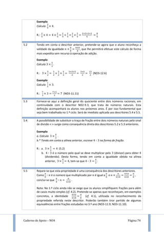Caderno de Apoio – NO4 Página 74
Exemplo
Calcula .
R.:
5.2 Tendo em conta o descritor anterior, pretende-se agora que o aluno reconheça a
validade da igualdade , que lhe permitirá efetuar este cálculo de forma
mais expedita sem recurso à operação de adição.
Exemplo
Calcula .
R.: (NO3-12.6)
Exemplo
Calcula .
R.: (NO3-11.11)
5.3 Fornece-se aqui a definição geral do quociente entre dois números racionais, em
continuidade com o descritor NO2-9.3, que trata de números naturais. Esta
definição acompanhará os alunos nos próximos anos. É por isso fundamental que
seja bem trabalhada no 1.º ciclo. Será de imediato aplicada aos descritores 5.4 e 5.5.
5.4 A possibilidade de substituir o traço de fração entre dois números naturais pelo sinal
de divisão «:» surge como consequência direta dos descritores 5.2 e 5.3 anteriores.
Exemplo
a. Calcula .
b.* Tendo em conta a alínea anterior, escreve na forma de fração.
R.: a. (5.2)
b. é o número pelo qual se deve multiplicar pelo (divisor) para obter
(dividendo). Desta forma, tendo em conta a igualdade obtida na alínea
anterior, , tem-se que .
5.5 Repare-se que esta propriedade é uma consequência dos descritores anteriores.
Como é o número que multiplicado por é igual a e ,
conclui-se que .
Nota: No 1.º ciclo ainda não se exige que os alunos simplifiquem frações para além
de casos muito simples (cf. 4.2). Pretende-se apenas que reconheçam, em exemplos
concretos, a identidade (cf. 4.1), utilizada no reconhecimento da
propriedade referida neste descritor. Poderão também tirar partido de algumas
equivalências entre frações estudadas no 3.º ano (NO3-11.9; NO3-11.10).
 