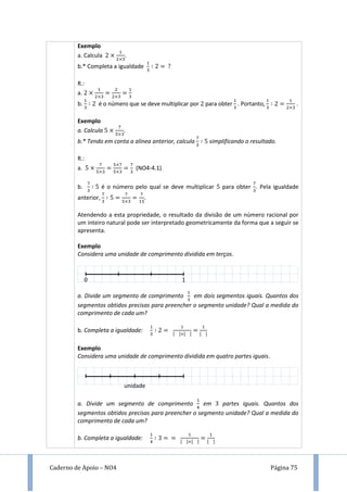 Caderno de Apoio – NO4 Página 75
Exemplo
a. Calcula .
b.* Completa a igualdade
R.:
a.
b. é o número que se deve multiplicar por para obter . Portanto, .
Exemplo
a. Calcula .
b.* Tendo em conta a alínea anterior, calcula simplificando o resultado.
R.:
a. (NO4-4.1)
b. é o número pelo qual se deve multiplicar para obter . Pela igualdade
anterior, .
Atendendo a esta propriedade, o resultado da divisão de um número racional por
um inteiro natural pode ser interpretado geometricamente da forma que a seguir se
apresenta.
Exemplo
Considera uma unidade de comprimento dividida em terços.
a. Divide um segmento de comprimento em dois segmentos iguais. Quantos dos
segmentos obtidos precisas para preencher o segmento unidade? Qual a medida do
comprimento de cada um?
b. Completa a igualdade: [ ] [ ] [ ]
Exemplo
Considera uma unidade de comprimento dividida em quatro partes iguais.
a. Divide um segmento de comprimento em partes iguais. Quantos dos
segmentos obtidos precisas para preencher o segmento unidade? Qual a medida do
comprimento de cada um?
b. Completa a igualdade: [ ] [ ] [ ]
unidade
 