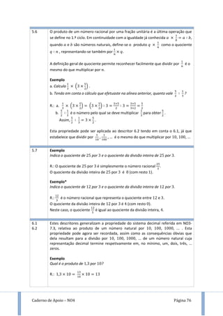 Caderno de Apoio – NO4 Página 76
5.6 O produto de um número racional por uma fração unitária é a última operação que
se define no 1.º ciclo. Em continuidade com a igualdade já conhecida ,
quando e são números naturais, define-se o produto como o quociente
, representando-se também por
A definição geral de quociente permite reconhecer facilmente que dividir por é o
mesmo do que multiplicar por .
Exemplo
a. Calcula ( ) .
b. Tendo em conta o cálculo que efetuaste na alínea anterior, quanto vale ?
R.: a. ( ) ( )
b. é o número pelo qual se deve multiplicar para obter .
Assim, .
Esta propriedade pode ser aplicada ao descritor 6.2 tendo em conta o 6.1, já que
estabelece que dividir por , , … é o mesmo do que multiplicar por , , ...
5.7 Exemplo
Indica o quociente de por e o quociente da divisão inteira de por .
R.: O quociente de por é simplesmente o número racional .
O quociente da divisão inteira de por é (com resto ).
Exemplo*
Indica o quociente de por e o quociente da divisão inteira de por .
R.: é o número racional que representa o quociente entre e .
O quociente da divisão inteira de por é (com resto ).
Neste caso, o quociente é igual ao quociente da divisão inteira, .
6.1
6.2
Estes descritores generalizam a propriedade do sistema decimal referida em NO3-
7.3, relativa ao produto de um número natural por , , , ... . Esta
propriedade pode agora ser recordada, assim como as consequências óbvias que
dela resultam para a divisão por , , , ... de um número natural cuja
representação decimal termine respetivamente em, no mínimo, um, dois, três, …
zeros.
Exemplo
Qual é o produto de por ?
R.:
 