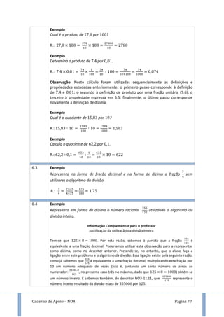 Caderno de Apoio – NO4 Página 77
Exemplo
Qual é o produto de por ?
R.:
Exemplo
Determina o produto de por .
R.:
Observação: Neste cálculo foram utilizadas sequencialmente as definições e
propriedades estudadas anteriormente: o primeiro passo corresponde à definição
de e ; o segundo à definição de produto por uma fração unitária (5.6); o
terceiro à propriedade expressa em 5.5; finalmente, o último passo corresponde
novamente à definição de dízima.
Exemplo
Qual é o quociente de por ?
R.:
Exemplo
Calcula o quociente de por .
R.:
6.3 Exemplo
Representa na forma de fração decimal e na forma de dízima a fração sem
utilizares o algoritmo da divisão.
R.:
6.4 Exemplo
Representa em forma de dízima o número racional utilizando o algoritmo da
divisão inteira.
Informação Complementar para o professor
Justificação da utilização da divisão inteira
Tem-se que . Por esta razão, sabemos à partida que a fração é
equivalente a uma fração decimal. Poderíamos utilizar esta observação para a representar
como dízima, como no descritor anterior. Pretende-se, no entanto, que o aluno faça a
ligação entre este problema e o algoritmo da divisão. Essa ligação existe pela seguinte razão:
como já sabemos que é equivalente a uma fração decimal, multiplicando esta fração por
10 um número adequado de vezes (isto é, juntando um certo número de zeros ao
numerador: , no presente caso três no máximo, dado que ) obtém-se
um número inteiro. E sabemos também, do descritor NO3-11.11, que representa o
número inteiro resultado da divisão exata de por .
 