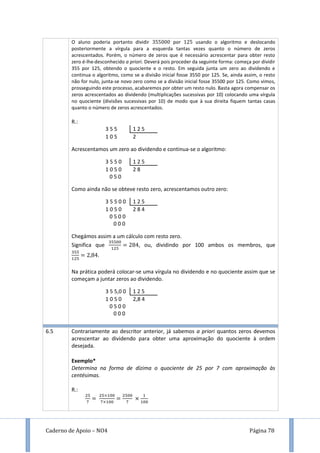 Caderno de Apoio – NO4 Página 78
O aluno poderia portanto dividir por usando o algoritmo e deslocando
posteriormente a vírgula para a esquerda tantas vezes quanto o número de zeros
acrescentados. Porém, o número de zeros que é necessário acrescentar para obter resto
zero é-lhe desconhecido a priori. Deverá pois proceder da seguinte forma: começa por dividir
355 por 125, obtendo o quociente e o resto. Em seguida junta um zero ao dividendo e
continua o algoritmo, como se a divisão inicial fosse 3550 por 125. Se, ainda assim, o resto
não for nulo, junta-se novo zero como se a divisão inicial fosse 35500 por 125. Como vimos,
prosseguindo este processo, acabaremos por obter um resto nulo. Basta agora compensar os
zeros acrescentados ao dividendo (multiplicações sucessivas por 10) colocando uma vírgula
no quociente (divisões sucessivas por 10) de modo que à sua direita fiquem tantas casas
quanto o número de zeros acrescentados.
R.:
3 5 5 1 2 5
1 0 5 2
Acrescentamos um zero ao dividendo e continua-se o algoritmo:
3 5 5 0 1 2 5
1 0 5 0 2 8
0 5 0
Como ainda não se obteve resto zero, acrescentamos outro zero:
3 5 5 0 0 1 2 5
1 0 5 0 2 8 4
0 5 0 0
0 0 0
Chegámos assim a um cálculo com resto zero.
Significa que , ou, dividindo por 100 ambos os membros, que
.
Na prática poderá colocar-se uma vírgula no dividendo e no quociente assim que se
começam a juntar zeros ao dividendo.
3 5 5,0 0 1 2 5
1 0 5 0 2,8 4
0 5 0 0
0 0 0
6.5 Contrariamente ao descritor anterior, já sabemos a priori quantos zeros devemos
acrescentar ao dividendo para obter uma aproximação do quociente à ordem
desejada.
Exemplo*
Determina na forma de dízima o quociente de 25 por 7 com aproximação às
centésimas.
R.:
 