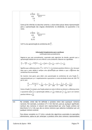 Caderno de Apoio – NO4 Página 79
2 5 0 0 7
4 0 3 5 7
5 0
1
Como já foi referido no descritor anterior, o aluno deve passar desta representação
para a apresentação das vírgulas diretamente no dividendo, no quociente e no
resto.
2 5,0 0 7
4 0 3,5 7
5 0
0, 0 1
3,57 é uma aproximação às centésimas de .
Informação Complementar para o professor
Justificação deste procedimento
Registe-se que este procedimento, suportado pelo algoritmo da divisão, garante que a
aproximação obtida tem um erro inferior a uma centésima. Observe-se a igualdade:
( ) .
Significa que a diferença entre e é (número positivo inferior a ). Isto quer
dizer que o valor obtido é sempre uma aproximação por defeito e que o algarismo das
centésimas fica encontrado.
De maneira mais geral, para obter uma aproximação às centésimas de uma fração ,
representando por e respetivamente o quociente e o resto da divisão inteira de
por , vem
( ) ( ) ( )
Como a fração é sempre uma fração própria (o resto é inferior ao divisor), a diferença entre
o quociente exato e a aproximação obtida é dada por , que é um número
positivo inferior a .
6.6 Na verdade, ainda não foi definido o produto entre dois quaisquer números
racionais. Por exemplo, o produto não tem, para já, qualquer significado:
nenhum dos números é natural nem representável por uma fração unitária (cf.
descritores 5.2 e 5.6), que são os únicos números que sabemos multiplicar por um
qualquer número racional.
Para deixar completo no 1.º ciclo o estudo dos algoritmos associados às operações
elementares, optou-se por antecipar o produto entre dois números representáveis
 
