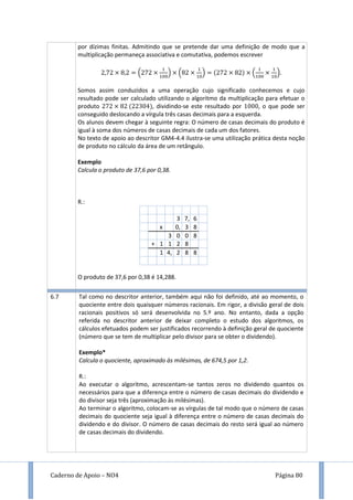 Caderno de Apoio – NO4 Página 80
por dízimas finitas. Admitindo que se pretende dar uma definição de modo que a
multiplicação permaneça associativa e comutativa, podemos escrever
( ) ( ) ( ).
Somos assim conduzidos a uma operação cujo significado conhecemos e cujo
resultado pode ser calculado utilizando o algoritmo da multiplicação para efetuar o
produto , dividindo-se este resultado por , o que pode ser
conseguido deslocando a vírgula três casas decimais para a esquerda.
Os alunos devem chegar à seguinte regra: O número de casas decimais do produto é
igual à soma dos números de casas decimais de cada um dos fatores.
No texto de apoio ao descritor GM4-4.4 ilustra-se uma utilização prática desta noção
de produto no cálculo da área de um retângulo.
Exemplo
Calcula o produto de 37,6 por 0,38.
R.:
3 7, 6
x 0, 3 8
3 0 0 8
+ 1 1 2 8
1 4, 2 8 8
O produto de 37,6 por 0,38 é 14,288.
6.7 Tal como no descritor anterior, também aqui não foi definido, até ao momento, o
quociente entre dois quaisquer números racionais. Em rigor, a divisão geral de dois
racionais positivos só será desenvolvida no 5.º ano. No entanto, dada a opção
referida no descritor anterior de deixar completo o estudo dos algoritmos, os
cálculos efetuados podem ser justificados recorrendo à definição geral de quociente
(número que se tem de multiplicar pelo divisor para se obter o dividendo).
Exemplo*
Calcula o quociente, aproximado às milésimas, de 674,5 por 1,2.
R.:
Ao executar o algoritmo, acrescentam-se tantos zeros no dividendo quantos os
necessários para que a diferença entre o número de casas decimais do dividendo e
do divisor seja três (aproximação às milésimas).
Ao terminar o algoritmo, colocam-se as vírgulas de tal modo que o número de casas
decimais do quociente seja igual à diferença entre o número de casas decimais do
dividendo e do divisor. O número de casas decimais do resto será igual ao número
de casas decimais do dividendo.
 