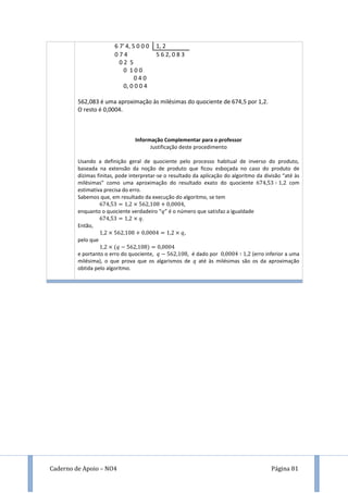 Caderno de Apoio – NO4 Página 81
6 7’ 4, 5 0 0 0 1, 2
0 7 4 5 6 2, 0 8 3
0 2 5
0 1 0 0
0 4 0
0, 0 0 0 4
562,083 é uma aproximação às milésimas do quociente de 674,5 por 1,2.
O resto é 0,0004.
Informação Complementar para o professor
Justificação deste procedimento
Usando a definição geral de quociente pelo processo habitual de inverso do produto,
baseada na extensão da noção de produto que ficou esboçada no caso do produto de
dízimas finitas, pode interpretar-se o resultado da aplicação do algoritmo da divisão “até às
milésimas” como uma aproximação do resultado exato do quociente com
estimativa precisa do erro.
Sabemos que, em resultado da execução do algoritmo, se tem
,
enquanto o quociente verdadeiro “ ” é o número que satisfaz a igualdade
.
Então,
,
pelo que
e portanto o erro do quociente, , é dado por (erro inferior a uma
milésima), o que prova que os algarismos de até às milésimas são os da aproximação
obtida pelo algoritmo.
 