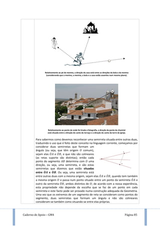 Caderno de Apoio – GM4 Página 85
Relativamente ao pé do menino, a direção da casa está entre as direções da bola e da menina
(considerando que o menino, a menina, a bola e a casa estão assentes num mesmo plano).
Relativamente ao ponto de onde foi tirada a fotografia, a direção da ponta da chaminé
está situada entre a direção do canto do terraço e a direção do canto da torre da igreja.
Para sabermos como devemos reconhecer uma semirreta situada entre outras duas,
traduzindo o uso que é feito deste conceito na linguagem corrente, começamos por
considerar duas semirretas que formam um
ângulo (ou seja, que têm origem comum),
sejam elas ̇ e ̇ , e que não são colineares
(as retas suporte são distintas); então cada
ponto do segmento determina com uma
direção, ou seja, uma semirreta, e são estas
semirretas que dizemos que estão situadas
entre ̇ e ̇ . Ou seja, uma semirreta está
entre outras duas com a mesma origem, sejam elas ̇ e ̇ , quando tem também
a mesma origem e passa num ponto situado entre um ponto da semirreta ̇ e
outro da semirreta ̇ , ambos distintos de ; de acordo com a nossa experiência,
esta propriedade não depende da escolha que se faz de um ponto em cada
semirreta e este facto pode ser provado numa construção adequada da Geometria.
Uma vez que os extremos de um segmento de reta se consideram como pontos do
segmento, duas semirretas que formam um ângulo e não são colineares
consideram-se também como situando-se entre elas próprias.
 