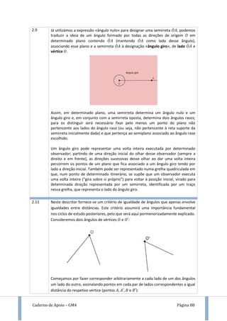 Caderno de Apoio – GM4 Página 88
2.9 Já utilizámos a expressão «ângulo nulo» para designar uma semirreta ̇ ; podemos
traduzir a ideia de um ângulo formado por todas as direções de origem em
determinado plano contendo ̇ (mantendo ̇ como lado desse ângulo),
associando esse plano e a semirreta ̇ à designação «ângulo giro», de lado ̇ e
vértice .
Assim, em determinado plano, uma semirreta determina um ângulo nulo e um
ângulo giro e, em conjunto com a semirreta oposta, determina dois ângulos rasos;
para os distinguir será necessário fixar pelo menos um ponto do plano não
pertencente aos lados do ângulo raso (ou seja, não pertencente à reta suporte da
semirreta inicialmente dada) e que pertença ao semiplano associado ao ângulo raso
escolhido.
Um ângulo giro pode representar uma volta inteira executada por determinado
observador; partindo de uma direção inicial do olhar desse observador (sempre a
direito e em frente), as direções sucessivas desse olhar ao dar uma volta inteira
percorrem os pontos de um plano que fica associado a um ângulo giro tendo por
lado a direção inicial. Também pode ser representado numa grelha quadriculada em
que, num ponto de determinado itinerário, se supõe que um observador executa
uma volta inteira (“gira sobre si próprio”) para voltar à posição inicial, virado para
determinada direção representada por um semirreta, identificada por um traço
nessa grelha, que representa o lado do ângulo giro.
2.11 Neste descritor fornece-se um critério de igualdade de ângulos que apenas envolve
igualdades entre distâncias. Este critério assumirá uma importância fundamental
nos ciclos de estudo posteriores, pelo que será aqui pormenorizadamente explicado.
Consideremos dois ângulos de vértices e :
Começamos por fazer corresponder arbitrariamente a cada lado de um dos ângulos
um lado do outro, assinalando pontos em cada par de lados correspondentes a igual
distância do respetivo vértice (pontos e ):
 