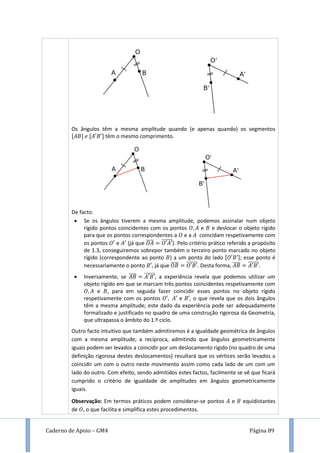 Caderno de Apoio – GM4 Página 89
Os ângulos têm a mesma amplitude quando (e apenas quando) os segmentos
[ ] [ ] têm o mesmo comprimento.
De facto:
 Se os ângulos tiverem a mesma amplitude, podemos assinalar num objeto
rígido pontos coincidentes com os pontos e e deslocar o objeto rígido
para que os pontos correspondentes a e a coincidam respetivamente com
os pontos e (já que ̅̅̅̅ ̅̅̅̅̅̅). Pelo critério prático referido a propósito
de 1.3, conseguiremos sobrepor também o terceiro ponto marcado no objeto
rígido (correspondente ao ponto ) a um ponto do lado [ ]; esse ponto é
necessariamente o ponto , já que ̅̅̅̅ ̅̅̅̅̅̅. Desta forma, ̅̅̅̅ ̅̅̅̅̅̅.
 Inversamente, se ̅̅̅̅ ̅̅̅̅̅̅, a experiência revela que podemos utilizar um
objeto rígido em que se marcam três pontos coincidentes respetivamente com
e , para em seguida fazer coincidir esses pontos no objeto rígido
respetivamente com os pontos e , o que revela que os dois ângulos
têm a mesma amplitude; este dado da experiência pode ser adequadamente
formalizado e justificado no quadro de uma construção rigorosa da Geometria,
que ultrapassa o âmbito do 1.º ciclo.
Outro facto intuitivo que também admitiremos é a igualdade geométrica de ângulos
com a mesma amplitude; a recíproca, admitindo que ângulos geometricamente
iguais podem ser levados a coincidir por um deslocamento rígido (no quadro de uma
definição rigorosa destes deslocamentos) resultará que os vértices serão levados a
coincidir um com o outro neste movimento assim como cada lado de um com um
lado do outro. Com efeito, sendo admitidos estes factos, facilmente se vê que ficará
cumprido o critério de igualdade de amplitudes em ângulos geometricamente
iguais.
Observação: Em termos práticos podem considerar-se pontos e equidistantes
de , o que facilita e simplifica estes procedimentos.
 