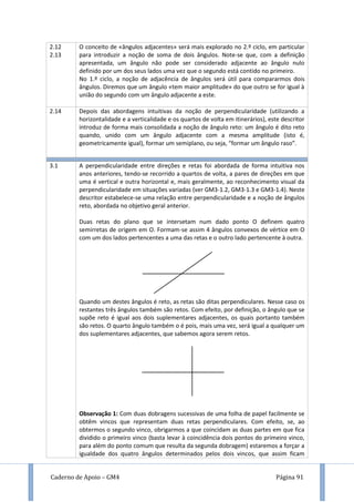 Caderno de Apoio – GM4 Página 91
2.12
2.13
O conceito de «ângulos adjacentes» será mais explorado no 2.º ciclo, em particular
para introduzir a noção de soma de dois ângulos. Note-se que, com a definição
apresentada, um ângulo não pode ser considerado adjacente ao ângulo nulo
definido por um dos seus lados uma vez que o segundo está contido no primeiro.
No 1.º ciclo, a noção de adjacência de ângulos será útil para compararmos dois
ângulos. Diremos que um ângulo «tem maior amplitude» do que outro se for igual à
união do segundo com um ângulo adjacente a este.
2.14 Depois das abordagens intuitivas da noção de perpendicularidade (utilizando a
horizontalidade e a verticalidade e os quartos de volta em itinerários), este descritor
introduz de forma mais consolidada a noção de ângulo reto: um ângulo é dito reto
quando, unido com um ângulo adjacente com a mesma amplitude (isto é,
geometricamente igual), formar um semiplano, ou seja, “formar um ângulo raso”.
3.1 A perpendicularidade entre direções e retas foi abordada de forma intuitiva nos
anos anteriores, tendo-se recorrido a quartos de volta, a pares de direções em que
uma é vertical e outra horizontal e, mais geralmente, ao reconhecimento visual da
perpendicularidade em situações variadas (ver GM3-1.2, GM3-1.3 e GM3-1.4). Neste
descritor estabelece-se uma relação entre perpendicularidade e a noção de ângulos
reto, abordada no objetivo geral anterior.
Duas retas do plano que se intersetam num dado ponto O definem quatro
semirretas de origem em O. Formam-se assim 4 ângulos convexos de vértice em O
com um dos lados pertencentes a uma das retas e o outro lado pertencente à outra.
Quando um destes ângulos é reto, as retas são ditas perpendiculares. Nesse caso os
restantes três ângulos também são retos. Com efeito, por definição, o ângulo que se
supõe reto é igual aos dois suplementares adjacentes, os quais portanto também
são retos. O quarto ângulo também o é pois, mais uma vez, será igual a qualquer um
dos suplementares adjacentes, que sabemos agora serem retos.
Observação 1: Com duas dobragens sucessivas de uma folha de papel facilmente se
obtêm vincos que representam duas retas perpendiculares. Com efeito, se, ao
obtermos o segundo vinco, obrigarmos a que coincidam as duas partes em que fica
dividido o primeiro vinco (basta levar à coincidência dois pontos do primeiro vinco,
para além do ponto comum que resulta da segunda dobragem) estaremos a forçar a
igualdade dos quatro ângulos determinados pelos dois vincos, que assim ficam
 