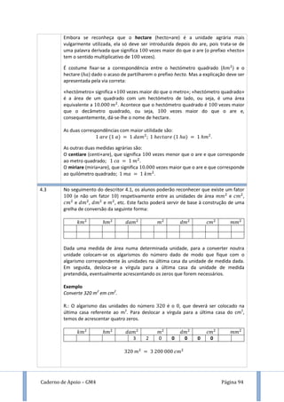 Caderno de Apoio – GM4 Página 94
Embora se reconheça que o hectare (hecto+are) é a unidade agrária mais
vulgarmente utilizada, ela só deve ser introduzida depois do are, pois trata-se de
uma palavra derivada que significa vezes maior do que o are (o prefixo «hecto»
tem o sentido multiplicativo de vezes).
É costume fixar-se a correspondência entre o hectómetro quadrado ( ) e o
hectare ( ) dado o acaso de partilharem o prefixo hecto. Mas a explicação deve ser
apresentada pela via correta:
«hectómetro» significa « vezes maior do que o metro»; «hectómetro quadrado»
é a área de um quadrado com um hectómetro de lado, ou seja, é uma área
equivalente a . Acontece que o hectómetro quadrado é vezes maior
que o decâmetro quadrado, ou seja, vezes maior do que o are e,
consequentemente, dá-se-lhe o nome de hectare.
As duas correspondências com maior utilidade são:
.
As outras duas medidas agrárias são:
O centiare (centi+are), que significa vezes menor que o are e que corresponde
ao metro quadrado; .
O miriare (miria+are), que significa vezes maior que o are e que corresponde
ao quilómetro quadrado; .
4.3 No seguimento do descritor 4.1, os alunos poderão reconhecer que existe um fator
(e não um fator ) respetivamente entre as unidades de área e ,
e , e , etc. Este facto poderá servir de base à construção de uma
grelha de conversão da seguinte forma:
Dada uma medida de área numa determinada unidade, para a converter noutra
unidade colocam-se os algarismos do número dado de modo que fique com o
algarismo correspondente às unidades na última casa da unidade de medida dada.
Em seguida, desloca-se a vírgula para a última casa da unidade de medida
pretendida, eventualmente acrescentando os zeros que forem necessários.
Exemplo
Converte 320 m2
em cm2
.
R.: O algarismo das unidades do número é o , que deverá ser colocado na
última casa referente ao m2
. Para deslocar a vírgula para a última casa do cm2
,
temos de acrescentar quatro zeros.
3 2 0 0 0 0 0
 
