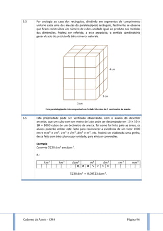 Caderno de Apoio – GM4 Página 96
5.3 Por analogia ao caso dos retângulos, dividindo em segmentos de comprimento
unitário cada uma das arestas do paralelepípedo retângulo, facilmente se observa
que ficam construídos um número de cubos unidade igual ao produto das medidas
das dimensões. Poderá ser referido, a este propósito, o sentido combinatório
generalizado do produto de três números naturais.
Este paralelepípedo é decomponível em 3x3x4=36 cubos de 1 centímetro de aresta.
5.5 Esta propriedade pode ser verificada observando, com o auxílio do descritor
anterior, que um cubo com um metro de lado pode ser decomposto em
cubos de um decímetro de aresta. Tal como foi feito para as áreas, os
alunos poderão utilizar este facto para reconhecer a existência de um fator
entre e , e , e , etc. Poderá ser elaborada uma grelha,
desta feita com três colunas por unidade, para efetuar conversões.
Exemplo
Converte em .
R.:
0, 0 0 5 2 3 0
 