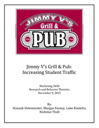 [DATE]
[COMPANY NAME]
Marketing 3650
Research and Behavior Theories
December 9, 2015
By:
Hannah Delemeester, Morgan Feeney, Luke Kindelin,
Nicholas Tholt
Jimmy V’s Grill & Pub:
Increasing Student Traffic
 