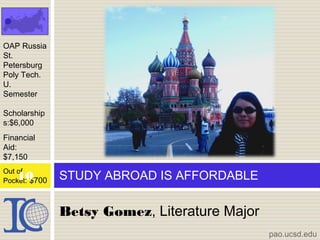 Betsy Gomez, Literature Major
STUDY ABROAD IS AFFORDABLE
OAP Russia
St.
Petersburg
Poly Tech.
U.
Semester
Scholarship
s:$6,000
Financial
Aid:
$7,150
Out of
Pocket: $700
pao.ucsd.edu
10
 