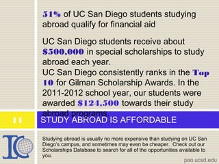 Studying abroad is usually no more expensive than studying on UC San
Diego’s campus, and sometimes may even be cheaper. Check out our
Scholarships Database to search for all of the opportunities available to
you.
STUDY ABROAD IS AFFORDABLE
51% of UC San Diego students studying
abroad qualify for financial aid
UC San Diego students receive about
$500,000 in special scholarships to study
abroad each year.
UC San Diego consistently ranks in the Top
10 for Gilman Scholarship Awards. In the
2011-2012 school year, our students were
awarded $124,500 towards their study
abroad programs.
pao.ucsd.edu
11
 