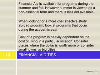 FINANCIAL AID TIPS12
pao.ucsd.edu
When looking for a more cost effective study
abroad program, look at programs that occur
during the academic year.
Financial Aid is available for programs during the
summer and fall. However summer is viewed as a
non-essential term and there is less aid available.
Cost of a program is heavily dependent on the
cost of living in a particular location. Consider
places where the dollar is worth more or consider
small towns vs big cities.
 