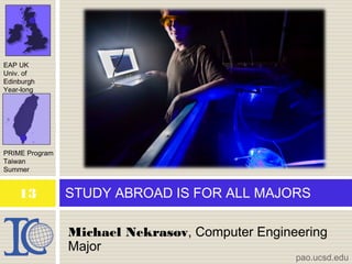 Michael Nekrasov, Computer Engineering
Major
STUDY ABROAD IS FOR ALL MAJORS
EAP UK
Univ. of
Edinburgh
Year-long
PRIME Program
Taiwan
Summer
pao.ucsd.edu
13
 