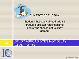 STUDY ABROAD DOES NOT DELAY
GRADUATION
pao.ucsd.edu
16
FUN FACT OF THE DAY:
Students that study abroad actually
graduate at faster rates than their
peers who choose not to study
abroad.
 