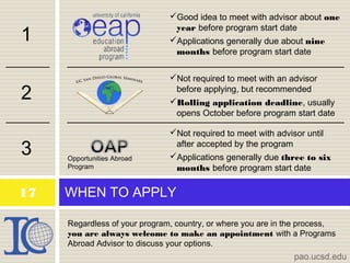 WHEN TO APPLY
pao.ucsd.edu
17
Regardless of your program, country, or where you are in the process,
you are always welcome to make an appointment with a Programs
Abroad Advisor to discuss your options.
1
2
3 Opportunities Abroad
Program
Good idea to meet with advisor about one
year before program start date
Applications generally due about nine
months before program start date
Not required to meet with an advisor
before applying, but recommended
Rolling application deadline, usually
opens October before program start date
Not required to meet with advisor until
after accepted by the program
Applications generally due three to six
months before program start date
 
