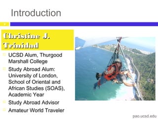 Introduction
 UCSD Alum, Thurgood
Marshall College
 Study Abroad Alum:
University of London,
School of Oriental and
African Studies (SOAS),
Academic Year
 Study Abroad Advisor
 Amateur World Traveler
Christine J.Christine J.
TrinidadTrinidad
pao.ucsd.edu
2
 