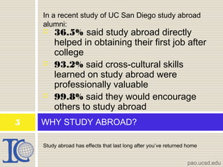 Study abroad has effects that last long after you’ve returned home
WHY STUDY ABROAD?5
pao.ucsd.edu
 36.5% said study abroad directly
helped in obtaining their first job after
college
 93.2% said cross-cultural skills
learned on study abroad were
professionally valuable
 99.8% said they would encourage
others to study abroad
In a recent study of UC San Diego study abroad
alumni:
 