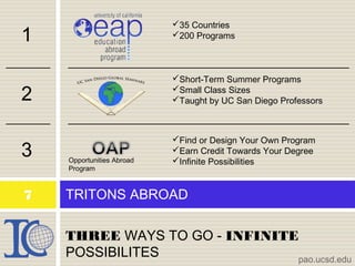 THREE WAYS TO GO - INFINITE
POSSIBILITES
TRITONS ABROAD
pao.ucsd.edu
7
1
2
3 Opportunities Abroad
Program
35 Countries
200 Programs
Short-Term Summer Programs
Small Class Sizes
Taught by UC San Diego Professors
Find or Design Your Own Program
Earn Credit Towards Your Degree
Infinite Possibilities
 