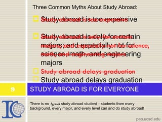 There is no typical study abroad student – students from every
background, every major, and every level can and do study abroad!
STUDY ABROAD IS FOR EVERYONE9
pao.ucsd.edu
Three Common Myths About Study Abroad:
 Study abroad is too expensive
 Study abroad is only for certain
majors; and especially not for
science, math, and engineering
majors
 Study abroad delays graduation
 