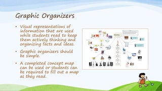 Graphic Organizers
• Visual representations of
information that are used
while students read to keep
them actively thinking and
organizing facts and ideas.
• Graphic organizers should
be simple.
• A completed concept map
can be used or students can
be required to fill out a map
as they read.
 