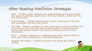 After Reading Nonfiction Strategies
• QAR – Teacher guides students into understanding and answering the
four types of questions, Right there, Think and Search, Author and You,
and On My Own.
• Summarizing – Teaches students how to take a large part of the text
and consolidate it to the main points.
• Exit Slips - Requires students to write responses to questions teachers ask
at the end of class. Exit Slips help students reflect on what they have
learned and express what or how they are thinking about the new
information.
• RAFT – Students respond to a writing prompt that requires them to
think about the reading from a different perspective.
• Question the Author – Students question and discuss the author’s
writing.
 