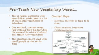 Pre-Teach New Vocabulary Words...
• This is helpful especially with
non-fiction when there is a lot
of specialized vocabulary to
introduce.
• One method, concept maps,
help reading skills by providing
the content to which students
can attach new vocabulary.
• This strategy can be used with
small groups or the entire
class.
Concept Maps:
• Introduce the book or topic to be
read;
• Choose relevant, important
vocabulary terms;
 