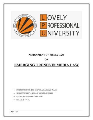 1 | P a g e
ASSIGNMENT OF MEDIA LAW
ON
EMERGING TRENDS IN MEDIA LAW
• SUBMITTED TO - DR. SHOWKAT AHMAD WANI
• SUBMITTED BY – SOHAIL AHMED SHEIKH
• REGISTRATION NO. – 11616290
• B.A.L.L.B 5TH
yr.
 