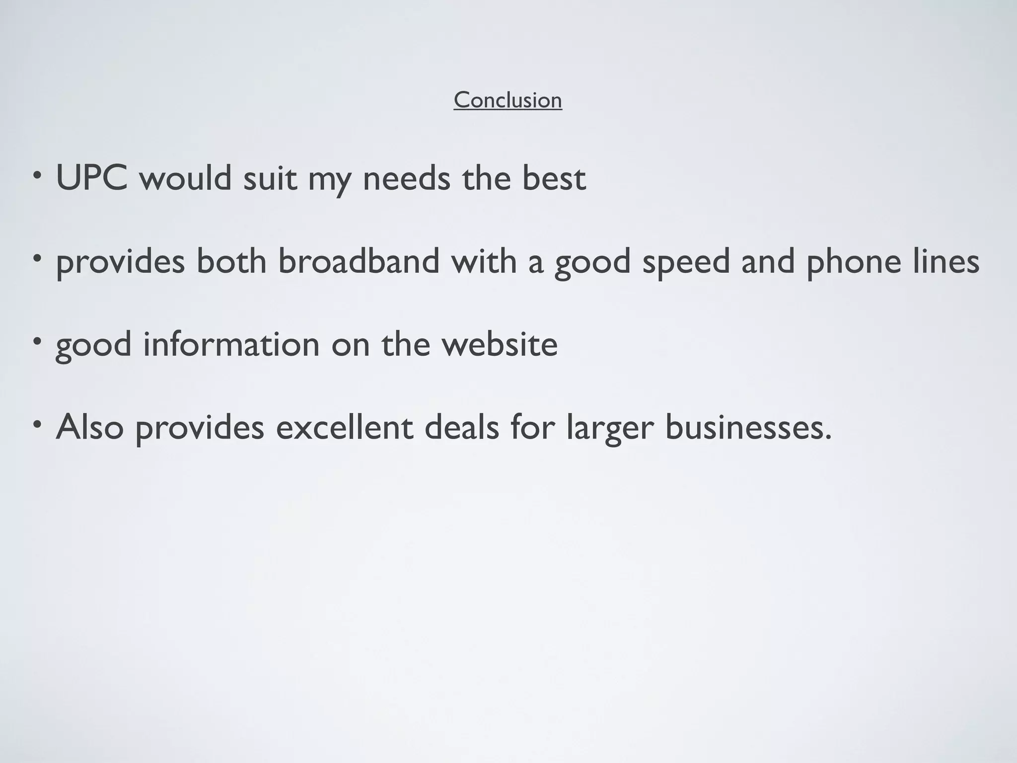 Conclusion


•   UPC would suit my needs the best

•   provides both broadband with a good speed and phone lines

•   good information on the website

•   Also provides excellent deals for larger businesses.
 